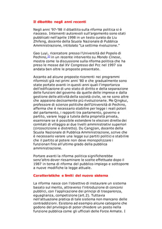 Il dibattito negli anni recenti
Negli anni '97-'98 il dibattito sulla riforma politica si è
riacceso. Interventi autorevoli sull'argomento sono stati
pubblicati nell'aprile 1998 in un testo curato da Liu
Zhifeng, docente della Scuola Nazionale di Pubblica
Amministrazione, intitolato "La settima rivoluzione."
Gao Luyi, ricercatore presso l'Università del Popolo di
Pechino,33 in un recente intervento su Mondo Cinese,
mostra come la discussione sulla riforma politica che ha
preso le mosse dal XV Congresso del Pcc nel 1997 sia
andata ben oltre le proposte presentate.
Accanto ad alcune proposte ricorrenti nei programmi
riformisti già nei primi anni '80 e che gradualmente sono
state portate avanti in questi anni quali l'importanza
dell'edificazione di uno stato di diritto e della separazione
delle funzioni del governo da quelle delle imprese e dalla
gestione delle attività della società civile, ve ne sono altre
che appaiono decisamente più rivoluzionarie. Me Qingkui,
professore di scienze politiche dell'Università di Pechino,
afferma che è necessario stabilire per legge i reali poteri
del parlamento, i rapporti tra parlamento, governo e
partito, varare leggi a tutela della proprietà privata,
esaminare se è possibile estendere le elezioni dirette dei
comitati di villaggio ai due livelli amministrativi superiori
(circoscrizione e distretto). Du Cangjian, docente della
Scuola Nazionale di Pubblica Amministrazione, scrive che
è necessario varare una legge sui partiti politici e stabilire
che il partito al potere non deve monopolizzare i
funzionari fino all'ultimo grado della pubblica
amministrazione.
Portare avanti la riforma politica significherebbe
senz'altro dover riesaminare le scelte effettuate dopo il
1987 in tema di riforma del pubblico impiego e sottoporre
a nuove modifiche la legge attuale.
Caratteristiche e limiti del nuovo sistema
La riforma nasce con l'obiettivo di instaurare un sistema
basato sul merito, attraverso l'introduzione di concorsi
pubblici, con l'applicazione dei principi di trasparenza,
eguaglianza, competizione (art.2). Tuttavia
nell'attuazione pratica di tale sistema non mancano delle
contraddizioni. Esistono ad esempio alcune categorie che
godono del privilegio di poter chiedere un posto nella
funzione pubblica come gli ufficiali delle Forze Armate. I
 