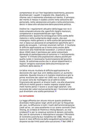 compromessi di cui l'iter legislativo testimonia, possono
diventare per i quadri il segnale che, dopotutto, la
riforma non è realmente orientata sul merito. Il principio
del merito è messo in dubbio anche nella selezione del
personale, nella valutazione annuale e nella promozione,
decisi in base alla valutazione della posizione politica.
Inoltre tra i regolamenti attuativi della legge non ne è
stato emanato alcuno che specifichi meglio mansioni,
competenze e responsabilità per ogni figura
professionale. Questo ha conseguenze nella scelta delle
materie e nello svolgimento degli esami, che così
rimangono molto generici e nella scelta del personale che
non si basa sul possesso di competenze specifiche per il
posto da occupare. I principi enunciati nell'art. 2 risultano
di difficile applicazione se si tiene conto anche delle
restrizioni alla mobilità dei lavoratori. L'unità di lavoro
deve infatti dare il permesso per poter presentare
domanda di partecipazione al concorso e il reclutamento
"aperto" è limitato alla popolazione urbana poiché per
quella rurale è necessaria l'autorizzazione del governo
locale. Si sottolinea anche che in alcuni dipartimenti e
regioni vengono esercitate delle discriminazioni nei
confronti delle donne.34
Un'altra misura risultata di difficile applicazione è la
decisione che ogni due anni debba esserci un aumento
salariale. Questa misura si è rivelata irrealistica e già la
prima revisione dei salari nel 1995 non è stata attuata.
Le cause sono da ricollegare sia al cattivo stato
finanziario dei governi ai diversi livelli, sia alla situazione
difficile di molte grandi e medie imprese statali dove
molti hanno perso il lavoro o avuto tagli salariali. Una
revisione dei salari esclusivamente per i funzionari statali
può diventare una scelta pericolosa.35
La corruzione
La legge affronta con alcune misure questo problema
diventato molto grave negli ultimi anni per la frequenza
dei casi, la diffusione in tutti i livelli dell'amministrazione
(vedi ad es. un caso eccellente in cui erano coinvolti Chen
Xitong, ex sindaco di Pechino e Wang Baosen, ex vice
sindaco)36 e per le cospicue somme di denaro coinvolte.
Dei casi di corruzione e indisciplina si occupa il Ministero
di Controllo (jiancha bu) ristabilito nel 1986. Ma il suo
lavoro è reso difficile sia dalla esiguità di personale di cui
dispone sia dai limiti posti alla sua azione.37 Nel 1990 il
 