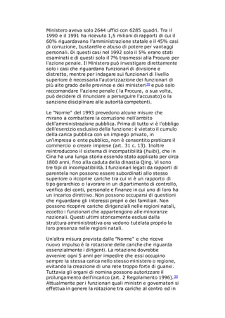 Ministero aveva solo 2644 uffici con 6285 quadri. Tra il
1990 e il 1991 ha ricevuto 1,5 milioni di rapporti di cui il
60% riguardavano l'amministrazione statale e il 45% casi
di corruzione, bustarelle e abuso di potere per vantaggi
personali. Di questi casi nel 1992 solo il 5% erano stati
esaminati e di questi solo il 7% trasmessi alla Procura per
l'azione penale. Il Ministero può investigare direttamente
solo i casi che riguardano funzionari di divisione e
distretto, mentre per indagare sui funzionari di livello
superiore è necessaria l'autorizzazione dei funzionari di
più alto grado delle province e dei ministeri38 e può solo
raccomandare l'azione penale ( la Procura, a sua volta,
può decidere di rinunciare a perseguire l'accusato) o la
sanzione disciplinare alle autorità competenti.
Le "Norme" del 1993 prevedono alcune misure che
mirano a combattere la corruzione nell'ambito
dell'amministrazione pubblica. Prima di tutto vi è l'obbligo
dell'esercizio esclusivo della funzione: è vietato il cumulo
della carica pubblica con un impiego privato, in
un'impresa o ente pubblico, non è consentito praticare il
commercio o creare imprese (art. 31 c. 13). Inoltre
reintroducono il sistema di incompatibilità (huibi), che in
Cina ha una lunga storia essendo stato applicato per circa
1800 anni, fino alla caduta della dinastia Qing. Vi sono
tre tipi di incompatibilità. I funzionari legati da rapporti di
parentela non possono essere subordinati allo stesso
superiore o ricoprire cariche tra cui vi è un rapporto di
tipo gerarchico o lavorare in un dipartimento di controllo,
verifica dei conti, personale e finanze in cui uno di loro ha
un incarico direttivo. Non possono occuparsi di questioni
che riguardano gli interessi propri o dei familiari. Non
possono ricoprire cariche dirigenziali nelle regioni natali,
eccetto i funzionari che appartengono alle minoranze
nazionali. Questi ultimi storicamente esclusi dalla
struttura amministrativa ora vedono tutelata proprio la
loro presenza nelle regioni natali.
Un'altra misura prevista dalle "Norme" e che riceve
nuovo impulso è la rotazione delle cariche che riguarda
essenzialmente i dirigenti. La rotazione dovrebbe
avvenire ogni 5 anni per impedire che essi occupino
sempre la stessa carica nello stesso ministero o regione,
evitando la creazione di una rete troppo forte di guanxi.
Tuttavia gli organi di nomina possono autorizzare il
prolungamento dell'incarico (art. 2 Regolamento 1996).39
Attualmente per i funzionari quali ministri e governatori si
effettua in genere la rotazione tra cariche al centro ed in
 