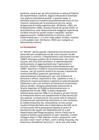 periferia, mentre per gli altri funzionari si attua all'interno
del dipartimento o settore. Oggi la rotazione è diventata
una pratica sistematica poiché, in questo modo, è
possibile acquisire l'esperienza professionale di più di due
incarichi necessari per la promozione ad una carica
dirigenziale di livello superiore (art. 40 Norme 1993; art.
8 Regolamento 1996). Questa misura ha quindi anche un
altro obiettivo, cioè l'acquisizione di maggiore esperienza.
Un'altra misura ha questo scopo e riguarda i giovani
appena assunti: l'addestramento in servizio, cioè il
trasferimento per 1 o 2 anni negli organi di base, imprese
o enti pubblici (art. 60 Norme 1993) per svolgere un
determinato incarico.
La formazione
Le "Norme" danno grande importanza alla formazione di
personale più competente sia dei nuovi assunti sia del
personale in servizio. Il Regolamento sulla formazione del
199640 distingue quattro tipi di formazione: dei nuovi
assunti, dei funzionari promossi, di specializzazione
professionale, di aggiornamento per il personale in
servizio, mentre il Regolamento sulla promozione del
199641 specifica il livello di istruzione necessario per ogni
incarico: per gli incarichi direttivi di sezione il diploma di
scuola secondaria superiore (gaozhong) o di
specializzazione (zhongzhuan), per vice direttore di
divisione e ufficio, inquirente e vice, ispettore e vice, il
diploma di scuola secondaria superiore di specializzazione
(dazhuan) e per vice ministro un'istruzione universitaria
(daxue benke). Bisogna sottolineare tuttavia che la
Scuola Superiore di Pubblica Amministrazione, in
preparazione fin dal 1988, è stata inaugurata
ufficialmente solo nel 1996.42 La Scuola e gli altri istituti
di formazione danno una preparazione di tipo tecnico più
che politico. La creazione di una nuova rete di istituti di
formazione più specialistica costituisce un vero tentativo
di modernizzazione ma, nella pratica, la loro azione
risulta limitata dal fatto che la dipendenza dal CAS ne fa
un'istituzione meno prestigiosa rispetto ai centri di
formazione dei quadri che dipendono dal Cc o dal
Dipartimento dell'Organizzazione. Infine il fatto che le
scuole di Partito siano presenti in tutti i distretti, in molti
villaggi e dopo il 1992 abbiano rivisto i programmi (non
più solo i testi "sacri" di Marx, Lenin e Deng Xiaoping, ma
economia, contabilità, borsa ecc.), ne fa una rete rivale
 