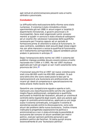 agli istituti di amministrazione presenti solo a livello
centrale e provinciale.
Conclusioni
Le difficoltà nella realizzazione della riforma sono state
numerose. Il sistema è stato introdotto a titolo
sperimentale già nel 1988 in alcuni organi e località (5
dipartimenti ministeriali, 2 governi provinciali e 8
municipalità). Sono stati organizzati i primi concorsi
mentre ai quadri in servizio è stato chiesto di sottoporsi
ad un esame che valutasse il possesso delle qualifiche
necessarie per l'incarico oppure ad un periodo di
formazione prima di ottenere lo status di funzionario. In
caso contrario, sarebbero stati assunti dagli stessi organi
ma con altre mansioni e senza la qualifica di funzionario
ed il trattamento corrispondente, oppure sarebbero potuti
andare in pensione in anticipo.43
Dopo l'emanazione delle norme nel 1993 il sistema del
pubblico impiego avrebbe dovuto essere esteso a livello
nazionale tra il 1994 e il 1995. Ma nel 1997 risultava
applicato per tutti gli organi ai vari livelli solamente nella
provincia del Jilin.44
I funzionari assunti fino al 1997 col nuovo sistema sono
stati circa 68.000 scelti tra 450.000 candidati. Si può
senz'altro dire che siano state poste le basi per la
realizzazione di una burocrazia più professionale, che
incarni gli ideali di competenza e specializzazione ma
resta ancora molto lavoro da fare.
Garantire una competizione eguale e aperta a tutti,
realizzare una classificazione delle cariche che specifichi
meglio figure professionali, competenze e qualifiche,
assicurare la mobilità dei lavoratori, attuare un sistema di
controllo della regolarità degli esami, dare più potere agli
organi di controllo amministrativo, applicare su più larga
scala il sistema contrattuale, sviluppare il sistema di
assistenza sociale contro la disoccupazione, sono solo
alcuni dei problemi della nuova burocrazia. Inoltre rimane
inattuata la progettata separazione tra politico e
amministrativo e non è stata eliminata la possibilità di
esclusione dai concorsi di alcuni candidati per motivi
politici, cioè per opinioni politiche personali o per
problemi politici dei familiari. Si tratta quindi ancora
essenzialmente di una "burocrazia politica".
 