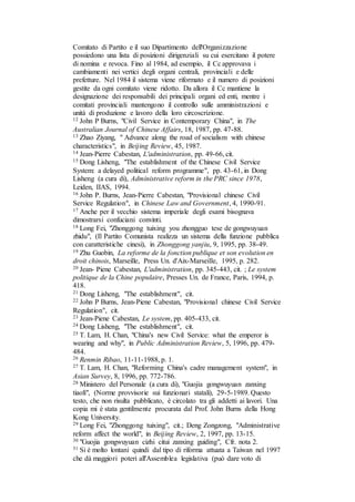 Comitato di Partito e il suo Dipartimento dell'Organizzazione
possiedono una lista di posizioni dirigenziali su cui esercitano il potere
di nomina e revoca. Fino al 1984, ad esempio, il Cc approvava i
cambiamenti nei vertici degli organi centrali, provinciali e delle
prefetture. Nel 1984 il sistema viene riformato e il numero di posizioni
gestite da ogni comitato viene ridotto. Da allora il Cc mantiene la
designazione dei responsabili dei principali organi ed enti, mentre i
comitati provinciali mantengono il controllo sulle amministrazioni e
unità di produzione e lavoro della loro circoscrizione.
12 John P Burns, "Civil Service in Contemporary China", in The
Australian Journal of Chinese Affairs, 18, 1987, pp. 47-88.
13 Zhao Ziyang, " Advance along the road of socialism with chinese
characteristics", in Beijing Review, 45, 1987.
14 Jean-Pierre Cabestan, L'administration, pp. 49-66, cit.
15 Dong Lisheng, "The establishment of the Chinese Civil Service
System: a delayed political reform programme", pp. 43-61, in Dong
Lisheng (a cura di), Administrative reform in the PRC since 1978,
Leiden, IIAS, 1994.
16 John P. Burns, Jean-Pierre Cabestan, "Provisional chinese Civil
Service Regulation", in Chinese Law and Government, 4, 1990-91.
17 Anche per il vecchio sistema imperiale degli esami bisognava
dimostrarsi confuciani convinti.
18 Long Fei, "Zhonggong tuixing you zhongguo tese de gongwuyuan
zhidu", (Il Partito Comunista realizza un sistema della funzione pubblica
con caratteristiche cinesi), in Zhonggong yanjiu, 9, 1995, pp. 38-49.
19 Zhu Guobin, La reforme de la fonction publique et son evolution en
droit chinois, Marseille, Press Un. d'Aix-Marseille, 1995, p. 282.
20 Jean- Piene Cabestan, L'administration, pp. 345-443, cit. ; Le system
politique de la Chine populaire, Presses Un. de France, Paris, 1994, p.
418.
21 Dong Lisheng, "The establishment", cit.
22 John P Burns, Jean-Piene Cabestan, "Provisional chinese Civil Service
Regulation", cit.
23 Jean-Piene Cabestan, Le system, pp. 405-433, cit.
24 Dong Lisheng, "The establishment", cit.
25 T. Lam, H. Chan, "China's new Civil Service: what the emperor is
wearing and why", in Public Administration Review, 5, 1996, pp. 479-
484.
26 Renmin Ribao, 11-11-1988, p. 1.
27 T. Lam, H. Chan, "Reforming China's cadre management system", in
Asian Survey, 8, 1996, pp. 772-786.
28 Ministero del Personale (a cura di), "Guojia gongwuyuan zanxing
tiaolí", (Norme provvisorie sui funzionari statali), 29-5-1989. Questo
testo, che non risulta pubblicato, è circolato tra gli addetti ai lavori. Una
copia mi è stata gentilmente procurata dal Prof. John Burns della Hong
Kong University.
29 Long Fei, "Zhonggong tuixing", cit.; Deng Zongzong, "Administrative
reform affect the world", in Beijing Review, 2, 1997, pp. 13-15.
30 "Guojia gongwuyuan cizhi citui zanxing guiding", Cfr. nota 2.
31 Si è molto lontani quindi dal tipo di riforma attuata a Taiwan nel 1997
che dà maggiori poteri all'Assemblea legislativa (può dare voto di
 