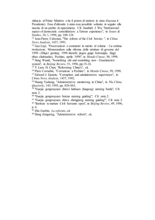 sfiducia al Primo Ministro e ha il potere di mettere in stato d'accusa il
Presidente). Essa d'altronde è stata resa possibile soltanto in seguito alla
nascita di un partito di opposizione. Cfr. Jaushieh J. Wu, "Institutional
aspect of democratic consolidation: a Taiwan experience", in Issues &
Studies, 34, 1, 1998, pp. 100-128.
32 Jean-Pierre Cabestan, "The reform of the Civil Service ", in China
News Analysis, 1437, 1991.
33 Gao Luyi, "Osservazioni e commenti in merito al volume - La settima
rivoluzione. Memorandum sulla riforma delle strutture di governo del
1998 - (Diqici geming: 1998 zhenzhi jiegou gaige beiwanglu, Jingji
ribao chubanshe), Pechino, aprile 1998", in Mondo Cinese, 98, 1998.
34 Jiang Wandi, "Something old and something new - Examination
system", in Beijing Review, 51, 1996, pp.15-16.
35 T. Lam, H. Chan, "Reforming China's", cit.
36 Piero Corradini, "Corruzione a Pechino", in Mondo Cinese, 99, 1998.
37 Edward J. Epstein, "Corruption and administrative supervision", in
China News Analysis, 1457, 1992.
38 Huang Yasheng, "Administrative monitoring in China", in The China
Quarterly, 143, 1995, pp. 828-843.
39 "Guojia gongwuyuan zhiwei lunhuan (lungang) zanxing banfa", Cfr.
nota 2.
40 "Guojia gongwuyuan beicun zanxing guiding'", Cfr. nota 2.
41 "Guojia gongwuyuan zhiwu shengjiang zanxing guiding'", Cfr. nota 2.
42 "lnstitute to nurture Civil Servants open", in Beijing Review, 49, 1996,
p. 6.
43 Zhu Guobin, La reforme, cit.
44 Deng Zongzong, "Administrative reform", cit.
 