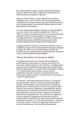 per lungo tempo di leggi e regolamenti amministrativi
rigorosi, determinarono lo scadimento della funzione
amministrativa e pubblica in genere.
Dopo la morte di Mao, i nuovi dirigenti cinesi hanno
intrapreso una serie di riforme che hanno trasformato
radicalmente la società cinese. Questa trasformazione ha
reso indispensabile il cambiamento della struttura e del
personale amministrativo.
Il nuovo sistema del pubblico impiego è stato introdotto
con una serie di atti giuridici emanati tra il 1993 e il
1996. Le norme, che dopo alcuni anni di sperimentazione
avrebbero dovuto essere tradotte in leggi, sono a
tutt'oggi provvisorie. Nonostante i numerosi limiti però il
sistema costituisce un effettivo passo avanti nella
razionalizzazione della Pubblica Amministrazione.
Il saggio prende in esame la formulazione delle norme e
il dibattito avutosi tra la presentazione del primo progetto
di legge nel 1987 e la sua emanazione nel 1993 ed
esamina alcune caratteristiche e problematiche inerenti al
nuovo sistema della funzione pubblica.
"Norme provvisorie sui funzionari statali"
La legislazione provvisoria sulla funzione pubblica è
costituita da un testo base, le "Norme provvisorie sui
funzionari statali3 (da qui in poi "Norme"), adottate nella
II sessione del Comitato Permanente del Consiglio degli
Affari di Stato (CAS) il 27 aprile 1993 ed entrate in vigore
il 1° ottobre dello stesso anno e da una serie di
regolamenti attuativi emanati successivamente che
disciplinano singoli settori e ne specificano le procedure e
i criteri di applicazione.4
Le "Norme" contengono 88 articoli divisi in 18 capitoli:
principi generali; doveri e diritti; classificazione delle
cariche; reclutamento; valutazione; premi; disciplina;
promozione e retrocessione; nomina e cessazione delle
funzioni; formazione; mobilità; incompatibilità; salario,
assicurazione e assistenza; dimissioni e licenziamento;
pensionamento; ricorsi e accuse; gestione e controllo;
disposizioni complementari. Tra i principi che reggono il
nuovo sistema c'è l'adesione dei funzionari scelti ai
progetti definiti dal Partito di "edificazione dell'economia
socialista di mercato", di "riforma economica" e "apertura
al mondo esterno". Ad essi si aggiunge l'adesione ai 4
principi fondamentali: via socialista, dittatura del
 