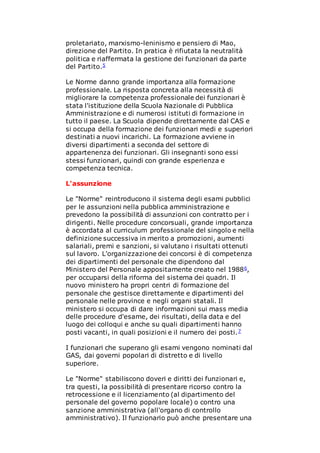 proletariato, marxismo-leninismo e pensiero di Mao,
direzione del Partito. In pratica è rifiutata la neutralità
politica e riaffermata la gestione dei funzionari da parte
del Partito.5
Le Norme danno grande importanza alla formazione
professionale. La risposta concreta alla necessità di
migliorare la competenza professionale dei funzionari è
stata l'istituzione della Scuola Nazionale di Pubblica
Amministrazione e di numerosi istituti di formazione in
tutto il paese. La Scuola dipende direttamente dal CAS e
si occupa della formazione dei funzionari medi e superiori
destinati a nuovi incarichi. La formazione avviene in
diversi dipartimenti a seconda del settore di
appartenenza dei funzionari. Gli insegnanti sono essi
stessi funzionari, quindi con grande esperienza e
competenza tecnica.
L'assunzione
Le "Norme" reintroducono il sistema degli esami pubblici
per le assunzioni nella pubblica amministrazione e
prevedono la possibilità di assunzioni con contratto per i
dirigenti. Nelle procedure concorsuali, grande importanza
è accordata al curriculum professionale del singolo e nella
definizione successiva in merito a promozioni, aumenti
salariali, premi e sanzioni, si valutano i risultati ottenuti
sul lavoro. L'organizzazione dei concorsi è di competenza
dei dipartimenti del personale che dipendono dal
Ministero del Personale appositamente creato nel 19886,
per occuparsi della riforma del sistema dei quadri. Il
nuovo ministero ha propri centri di formazione del
personale che gestisce direttamente e dipartimenti del
personale nelle province e negli organi statali. Il
ministero si occupa di dare informazioni sui mass media
delle procedure d'esame, dei risultati, della data e del
luogo dei colloqui e anche su quali dipartimenti hanno
posti vacanti, in quali posizioni e il numero dei posti.7
I funzionari che superano gli esami vengono nominati dal
GAS, dai governi popolari di distretto e di livello
superiore.
Le "Norme" stabiliscono doveri e diritti dei funzionari e,
tra questi, la possibilità di presentare ricorso contro la
retrocessione e il licenziamento (al dipartimento del
personale del governo popolare locale) o contro una
sanzione amministrativa (all'organo di controllo
amministrativo). Il funzionario può anche presentare una
 