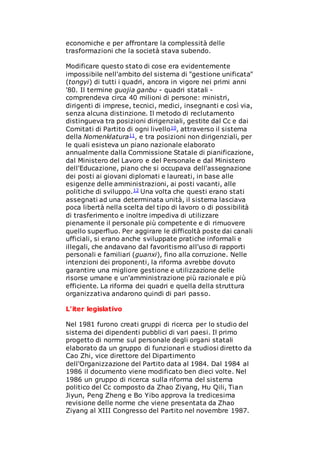 economiche e per affrontare la complessità delle
trasformazioni che la società stava subendo.
Modificare questo stato di cose era evidentemente
impossibile nell'ambito del sistema di "gestione unificata"
(tongyi) di tutti i quadri, ancora in vigore nei primi anni
'80. Il termine guojia ganbu - quadri statali -
comprendeva circa 40 milioni di persone: ministri,
dirigenti di imprese, tecnici, medici, insegnanti e così via,
senza alcuna distinzione. Il metodo di reclutamento
distingueva tra posizioni dirigenziali, gestite dal Cc e dai
Comitati di Partito di ogni livello10, attraverso il sistema
della Nomenklatura11, e tra posizioni non dirigenziali, per
le quali esisteva un piano nazionale elaborato
annualmente dalla Commissione Statale di pianificazione,
dal Ministero del Lavoro e del Personale e dal Ministero
dell'Educazione, piano che si occupava dell'assegnazione
dei posti ai giovani diplomati e laureati, in base alle
esigenze delle amministrazioni, ai posti vacanti, alle
politiche di sviluppo.12 Una volta che questi erano stati
assegnati ad una determinata unità, il sistema lasciava
poca libertà nella scelta del tipo di lavoro o di possibilità
di trasferimento e inoltre impediva di utilizzare
pienamente il personale più competente e di rimuovere
quello superfluo. Per aggirare le difficoltà poste dai canali
ufficiali, si erano anche sviluppate pratiche informali e
illegali, che andavano dal favoritismo all'uso di rapporti
personali e familiari (guanxi), fino alla corruzione. Nelle
intenzioni dei proponenti, la riforma avrebbe dovuto
garantire una migliore gestione e utilizzazione delle
risorse umane e un'amministrazione più razionale e più
efficiente. La riforma dei quadri e quella della struttura
organizzativa andarono quindi di pari passo.
L'iter legislativo
Nel 1981 furono creati gruppi di ricerca per lo studio del
sistema dei dipendenti pubblici di vari paesi. Il primo
progetto di norme sul personale degli organi statali
elaborato da un gruppo di funzionari e studiosi diretto da
Cao Zhi, vice direttore del Dipartimento
dell'Organizzazione del Partito data al 1984. Dal 1984 al
1986 il documento viene modificato ben dieci volte. Nel
1986 un gruppo di ricerca sulla riforma del sistema
politico del Cc composto da Zhao Ziyang, Hu Qili, Tian
Jiyun, Peng Zheng e Bo Yibo approva la tredicesima
revisione delle norme che viene presentata da Zhao
Ziyang al XIII Congresso del Partito nel novembre 1987.
 