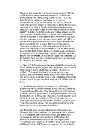 Zhao nel suo rapporto13 annunciava un piano di riforma
politica che si basava sulla separazione tra Partito e
amministrazione (dangzheng fenkai) di cui il sistema
della funzione pubblica costituiva un elemento
fondamentale, in quanto istituiva una distinzione tra
funzionari politici, proposti e controllati dal Partito con un
mandato a termine e funzionari professionali con uno
Statuto stabilito per legge e controllati dagli organi dello
Stato14. Il progetto di legge che prevedeva alcune norme
che colpivano direttamente il principio del controllo del
Partito sui quadri e sul sistema della Nomenklatura, subì
ulteriori revisioni prima di essere approvato nel 1993. Le
norme infine approvate sostituiscono il vecchio termine
ganbu (quadro) con il nuovo termine gongwuyuan
(funzionario pubblico), utilizzato solo per indicare il
personale degli organi amministrativi statali, escludendo
il personale degli organi del potere legislativo, giudiziario,
di imprese ed enti pubblici per ognuno dei quali avrebbe
dovuto essere creato un sistema di gestione separato. La
distinzione fa sì che il personale amministrativo passi da
40 milioni a 4,5 milioni circa.
Le "Norme" definiscono gongwuyuan tutti i funzionari, dal
Primo Ministro agli impiegati, senza riguardo per la carica
posseduta in quanto tutti sono gongpu - dipendenti
pubblici. Tuttavia introduce il sistema dei concorsi
pubblici esclusivamente per le assunzioni nelle cariche
non dirigenziali, cioè ispettore e vice ispettore, inquirente
e vice inquirente, personale di sezione e di ufficio (art. 9
c. 2).
Le cariche dirigenziali escluse sono sia quelle che
dipendono da elezione o nomina diretta delle Assemblee
Popolari (Primo Ministro, Vice Primo Ministro, Consiglieri
di Stato, Ministri, governatori e vice governatori, direttori
di dipartimenti e uffici, cioè i funzionari politici), sia i Vice
Ministri e i vice direttori degli uffici provinciali che non
sono considerati funzionari politici ma che, tuttavia, data
l'importanza della carica, non sono stati ricompresi tra i
funzionari da reclutare tramite concorsi.
Nel dibattito che è seguito al discorso pronunciato da
Zhao nel 1987 risultò chiaro che assumere i vice ministri
e i vice direttori degli uffici provinciali con procedure
concorsuali e affidarne la gestione al Ministero del
Personale avrebbe reso difficile se non impossibile
l'interferenza dei Comitati di Partito, sia a livello centrale
del Dipartimento dell'Organizzazione del Cc, sia a livello
 