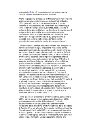 provinciale.15 Da ciò la decisione di escludere queste
cariche dal sistema dei concorsi pubblici.
Anche la proposta di lasciare al Ministero del Personale la
gestione degli enti direttamente subordinati al CAS o
Uffici generali, venne presto accantonata. Il nuovo
sistema di reclutamento dei funzionari esclude dunque
tutte le cariche dirigenziali e, di fatto, lascia intatto il
sistema della Nomenklatura. La decisione di mantenere il
sistema della Nomenklatura risulta ulteriormente
confermata dalla scomparsa nella 16^ revisione delle
norme del maggio 1989 dell'art. 82 del progetto di
legge16 che sanciva l'abolizione di "ogni norma
precedente incompatibile con le Norme provvisorie".
L'influenza dei Comitati di Partito rimane non solo per le
nomine delle cariche più importanti ma anche per le
assunzioni nelle cariche non dirigenziali, che in principio
avrebbero dovuto essere basate solo sul merito. Infatti
fra i criteri utilizzati per l'assunzione, la valutazione e la
promozione, accanto alla competenza professionale è
mantenuto l'esame della coscienza politica.17 Inoltre è
assente una linea divisoria netta tra la sfera politica e
quella amministrativa18, contrariamente a quanto
sembrava essere stato progettato nel 1987. Il personale
amministrativo scelto con concorso è assimilato al
personale di governo eletto o nominato in quanto
entrambe le categorie hanno il dovere di "servire il
popolo". Ne consegue che al personale amministrativo
non vengono riconosciuti degli interessi corporativi da
tutelare nei confronti del governo. Nel capitolo VII sulla di
sciplina è prevista prima di tutto la responsabilità
politica19 dei funzionari: "non possono propagandare
opinioni che nuociano alla reputazione del governo,
costituire o partecipare ad associazioni, manifestazioni o
altre attività di opposizione al governo, costituire o
prendere parte a scioperi" (art. 31 c. 1).
Infine gli organi di controllo amministrativo, dal gennaio
1993, hanno perso la loro autonomia. Creati nel 1986,
quando venne ristabilito il Ministero di Controllo,
dovevano servire ad attuare una separazione tra
violazione della disciplina amministrativa e della disciplina
di Partito. Fino ad allora le Commissioni di Controllo della
Disciplina del Partito (CCDP) si occupavano del controllo
di tutti i quadri. La creazione di questi organi di controllo
fu abbastanza rapida perché in molti casi furono soltanto
scisse in due le CCDP. L'organizzazione interna era
 