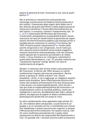 potere di gestione di tutti i funzionari e non solo di quelli
politici.24
Non è previsto un meccanismo istituzionale che
mantenga la distinzione tra Pubblica Amministrazione e
altri settori. Il personale degli organi dello Stato non è
ben distinto da quello del Partito e delle organizzazioni di
massa ed è permesso il flusso dall'amministrazione ad
altri settori, e viceversa, tramite il trasferimento (art. 57
c. 1).25 I responsabili del Ministero del Personale,
inizialmente, prospettarono la possibilità di porre alcune
restrizioni nel caso di trasferimenti di personale da organi
esterni all'amministrazione pubblica (ad esempio prima si
sarebbe dovuto sostenere un esame).26 Le Norme del
1993 rifiutano questa impostazione27 e i titolari delle
cariche dirigenziali e non dirigenziali, ma di livello più
alto, possono essere trasferiti senza essere soggetti a
nessuna restrizione istituzionalizzata, cioè non esistono
esami speciali per le posizioni più elevate e di medio
livello. L'unico sistema a cui rimangono subordinati è
quello della Nomenklatura. L'art. 57 prevede soltanto una
"valutazione rigorosa" (yange kaohe) nel caso di
trasferimento di dirigenti.
Sempre in relazione alla minore enfasi sulla protezione
dei funzionari, le Norme del 1993 attuano un sottile
cambiamento rispetto alle stesure precedenti. Mentre
prima si parlava di "diritti e doveri" ora i doveri
precedono i diritti. A ciò si aggiunge un maggiore accento
posto sulla disciplina. Sono infatti previste sanzioni che
vanno dal semplice ammonimento fino alla retrocessione
e alla revoca o la responsabilità penale, oltre che per i
casi già citati di responsabilità politica dei funzionari e di
comportamenti contro la moralità pubblica, anche per
negligenza in servizio, disubbidienza agli ordini, abuso di
potere, divulgazione di segreti di Stato e professionali,
partecipazione ad attività con scopo di lucro.
Un altro cambiamento viene apportato negli articoli 23-
24, che trattano della valutazione. La previsione di un
gruppo o di un comitato ad hoc è considerata una misura
che indebolisce il potere esecutivo dei superiori e dunque
l'efficienza dell'amministrazione. Per questo motivo, l'art.
24 viene modificato prevedendo che il grado della
valutazione sia deciso dai responsabili del dipartimento e
l'art. 23 prevede che i comitati lavorino sotto la direzione
 