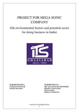 Institute of Technology & Science
1
PROJECT FOR MEGA SONIC
COMPANY
(On environmental factors and potential sector
for doing business in India)
SUBMITTED BY-: SUBMITTED To-:
SANKALP KATIYAR MR. AJAY KUMAR CHOWDHRY
(PGDM 2014-2016) PROJECT MANAGER
MEGA SONIC
BERLIN, GERMANY
 