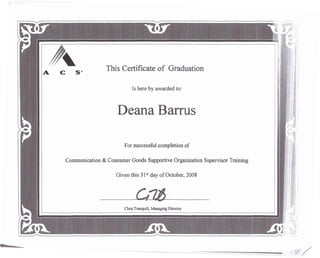 C 58 This Certificate of Graduation
Is here by awarded to:
Deana Barrus
For successful completion of
Communication & Consumer Goods Supportive Organization Supervisor Training
Given this 31st day of October, 2008
~?~. -....
o ~ _ • :£_ 11{'
 