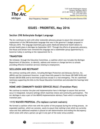 ISSUES – PRIORITIES, May 2016
Section 298 Boilerplate Budget Language
The Arc continues to work with other statewide advocacy groups to assure the removal and
replacement of the 298 boilerplate language that was in the governor’s budget proposal in
February 2016. The language essentially gave public Medicaid behavioral health dollars to
private health plans in Michigan by September 2017. Through the efforts of grassroots advocacy,
the House and Senate have removed this language and a stakeholder group appointed by Lt.
Governor Calley is working on the replacement for it.
TRANSITION
We initiated, through the Education Committee, a coalition which now includes the Michigan
Department of Education, to identify, address and remove or change barriers to schools
providing effective transition services relating to employment.
SECLUSION AND RESTRAINT
We continue working with others, including Michigan Protection and Advocacy Service, Inc.
(MPAS) and the Lieutenant Governor, to get these bills passed in the House (HB 5409-5418) and
Senate (SB 835-838) and to end these practices except in a real emergency. The Arc submitted
testimony supporting the bills to the House Education Committee and attended the hearings held
in April.
HOME AND COMMUNITY-BASED SERVICES RULE (Transition Plan)
We continue to monitor the plan and implementation here in Michigan to assure that services
occur in integrated, inclusive settings which maximize choice and community participation. The
Arc Michigan is also a part of the MDHHS Implementation Advisory Team which is monitoring the
transition plan.
1115 WAIVER PROPOSAL (To replace current waivers)
We formed a coalition which met with the author of the proposal during the writing process. An
expanded coalition, which we convene, wants to assure that nothing is lost which we currently
value and that additional emphasis is placed on self-determination and ending the discrepancy
which exists with what a person can get in one part of the state versus another.
 