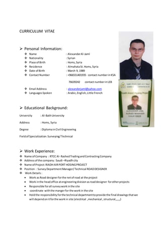 CURRICULUM VITAE
 Personal Information:
 Name : AlexanderAl-Jaml
 Nationality : Syrian
 Place of Birth : Homs,Syria
 Residence : AlmahataSt.Homs,Syria
 Date of Birth : March 9, 1989
 Contact Number : +966551401935 contact numberinKSA
76639242 contact numberinLEB
 Email Address : alexanderjaml@yahoo.com
 LanguagesSpoken : Arabic,English,Little French
 Educational Background:
University : Al-BathUniversity
Address : Homs, Syria
Degree : DiplomainCivil Engineering
Fieldof Specialization:Surveying/Technical
 Work Experience:
 Name of Company : RTCC Al- RashedTradingandContractingCompany
 Addressof the company: Saudi –Riyadhcity
 Name of Project:RIADH AIRPORT HOSINGPROJECT
 Position : SurveyDepartmentManager/Technical ROADDESIGNER
 Work Details :
 Work as Road designerforthe netof road at the project
 Work inthe headoffice atengineeringdivision asroaddesigner forotherprojects
 Responsible forall surveyworkinthe site
 coordinate withthe mangerfor the workin the site
 Holdthe responsibilityforthe technical departmenttoprovide the final drawingsthatwe
will dependonitforthe workin site (electrical ,mechanical ,structural,,,,,,)
 
