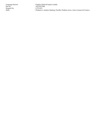 Languages Known : English, Hindi & Gujrati (verbal)
Pan No. : ALCPJ4738K
Passport No. : L7231953
Skills : Productive, Analytic thinking, Flexible, Problem solver, Active Learner & Creative.
 