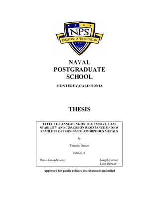 NAVAL
POSTGRADUATE
SCHOOL
MONTEREY, CALIFORNIA
THESIS
Approved for public release; distribution is unlimited
EFFECT OF ANNEALING ON THE PASSIVE FILM
STABILITY AND CORROSION RESISTANCE OF NEW
FAMILIIES OF IRON-BASED AMORPHOUS METALS
by
Timothy Omlor
June 2011
Thesis Co-Advisors: Joseph Farmer
Luke Brewer
 