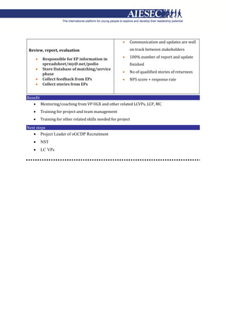 Review, report, evaluation
 Responsible for EP information in
spreadsheet/my@.net/podio
 Store Database of matching/service
phase
 Collect feedback from EPs
 Collect stories from EPs
 Communication and updates are well
on track between stakeholders
 100% number of report and update
finished
 No of quailified stories of returnees
 NPS score + response rate
Benefit
 Mentoring/coaching from VP OGX and other related LCVPs, LCP, MC
 Training for project and team management
 Training for other related skills needed for project
Next steps
 Project Leader of oGCDP Recruitment
 NST
 LC VPs
 