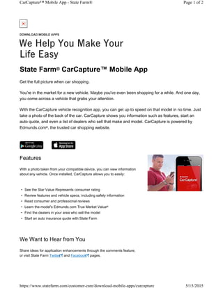 State Farm CarCapture™ Mobile App
Get the full picture when car shopping.
You're in the market for a new vehicle. Maybe you've even been shopping for a while. And one day,
you come across a vehicle that grabs your attention.
With the CarCapture vehicle recognition app, you can get up to speed on that model in no time. Just
take a photo of the back of the car. CarCapture shows you information such as features, start an
auto quote, and even a list of dealers who sell that make and model. CarCapture is powered by
Edmunds.com , the trusted car shopping website.
®
®
Features
With a photo taken from your compatible device, you can view information
about any vehicle. Once installed, CarCapture allows you to easily:
• See the Star Value Represents consumer rating
• Review features and vehicle specs, including safety information
• Read consumer and professional reviews
• Learn the model's Edmunds.com True Market Value
• Find the dealers in your area who sell the model
• Start an auto insurance quote with State Farm
®
We Want to Hear from You
Share ideas for application enhancements through the comments feature,
or visit State Farm Twitter and Facebook pages.
DOWNLOAD MOBILE APPS
We Help You Make Your
Life Easy
Page 1 of 2CarCapture™ Mobile App - State Farm®
5/15/2015https://www.statefarm.com/customer-care/download-mobile-apps/carcapture
 