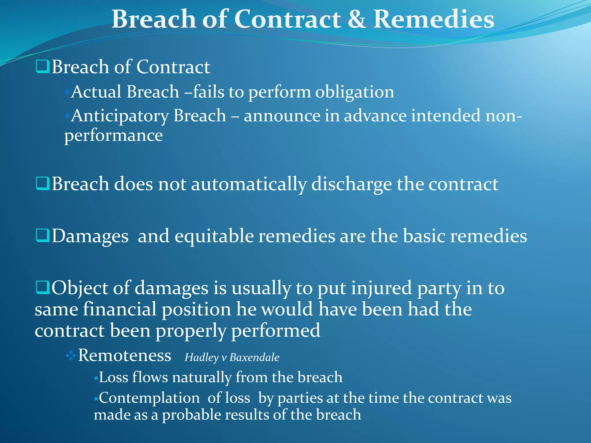 Breach of Contract
Actual Breach –fails to perform obligation
Anticipatory Breach – announce in advance intended non-
performance
Breach does not automatically discharge the contract
Damages and equitable remedies are the basic remedies
Object of damages is usually to put injured party in to
same financial position he would have been had the
contract been properly performed
Remoteness Hadley v Baxendale
Loss flows naturally from the breach
Contemplation of loss by parties at the time the contract was
made as a probable results of the breach
Breach of Contract & Remedies
 