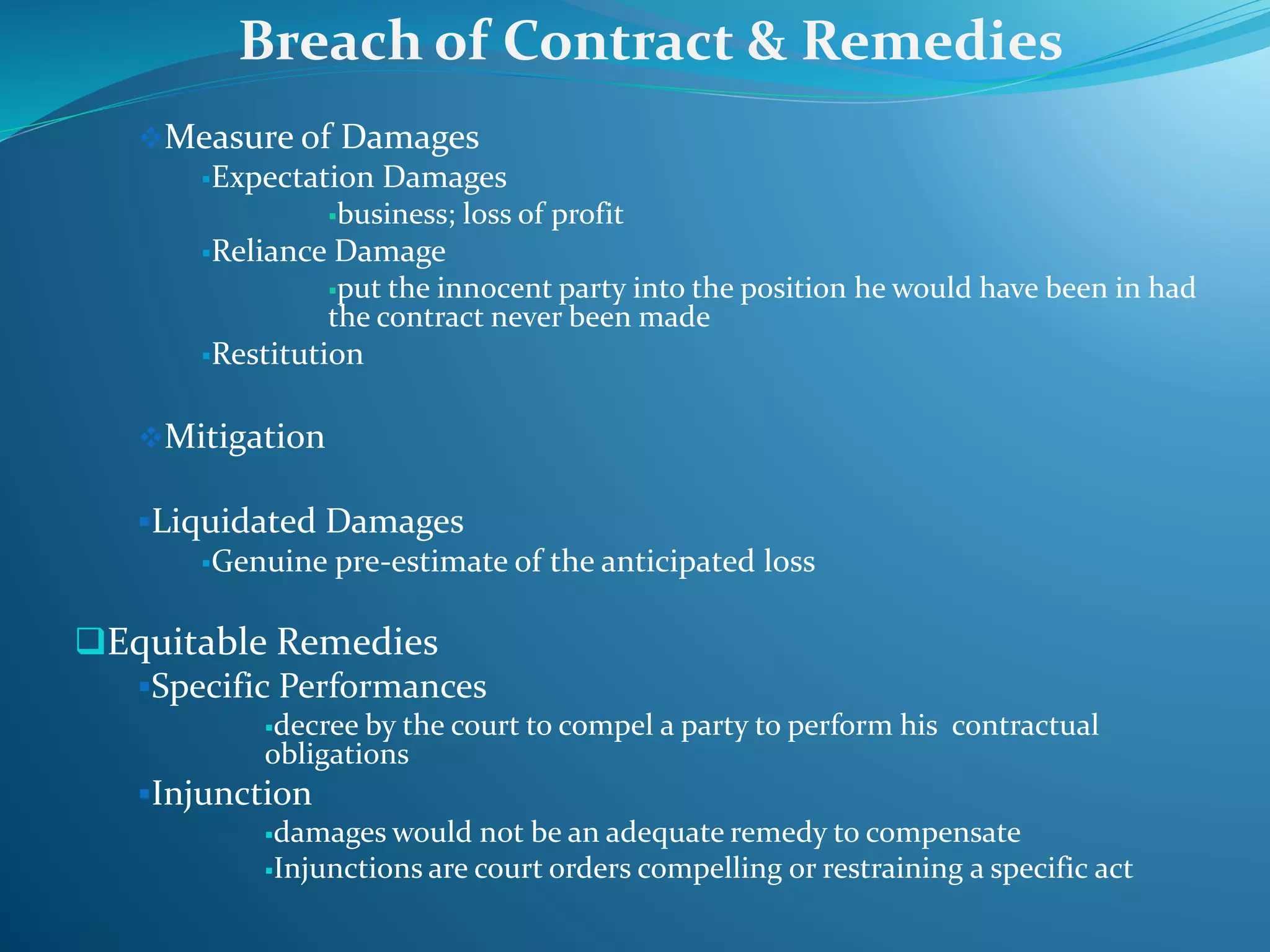 Measure of Damages
Expectation Damages
business; loss of profit
Reliance Damage
put the innocent party into the position he would have been in had
the contract never been made
Restitution
Mitigation
Liquidated Damages
Genuine pre-estimate of the anticipated loss
Equitable Remedies
Specific Performances
decree by the court to compel a party to perform his contractual
obligations
Injunction
damages would not be an adequate remedy to compensate
Injunctions are court orders compelling or restraining a specific act
Breach of Contract & Remedies
 