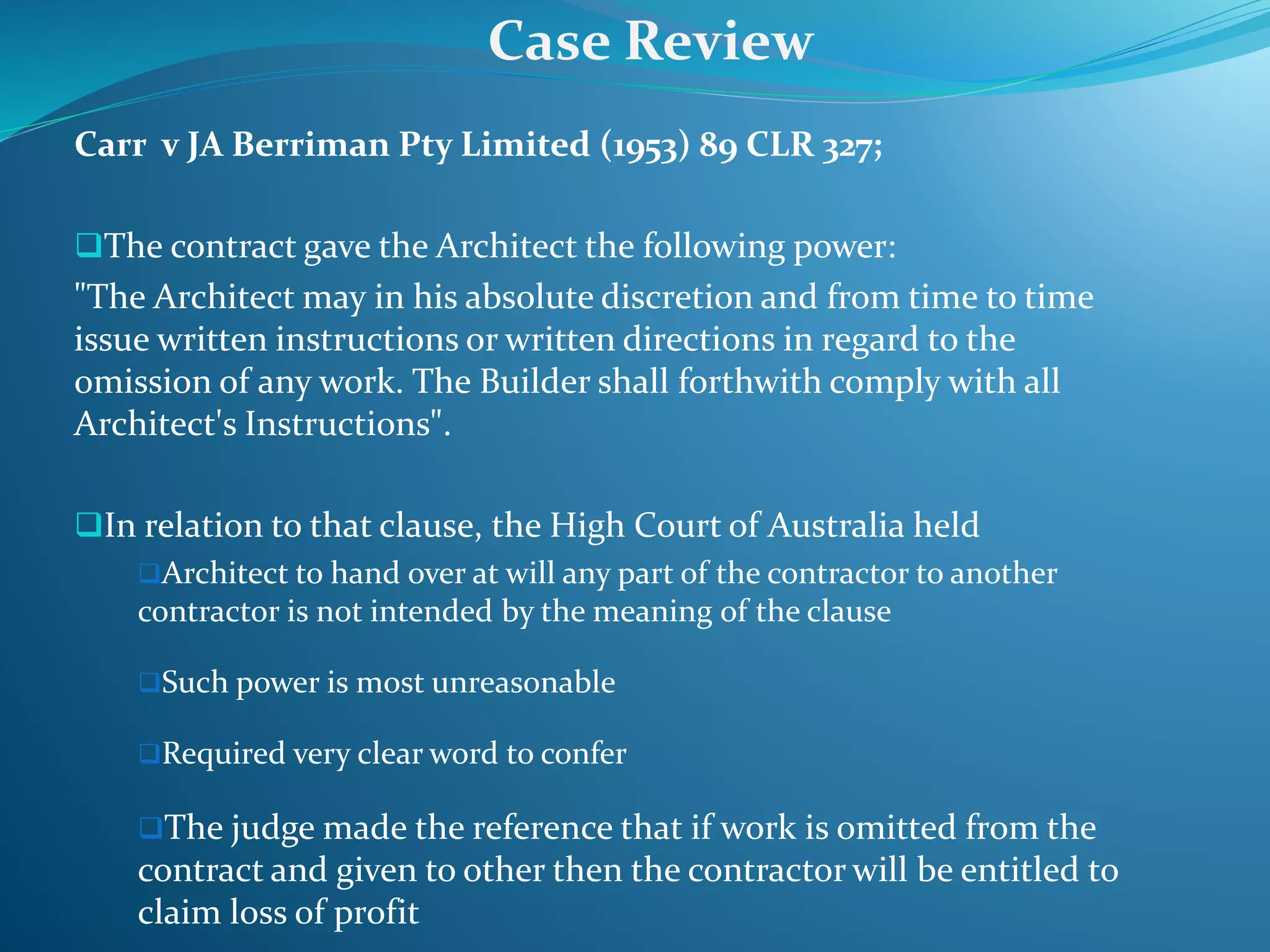Carr v JA Berriman Pty Limited (1953) 89 CLR 327;
The contract gave the Architect the following power:
"The Architect may in his absolute discretion and from time to time
issue written instructions or written directions in regard to the
omission of any work. The Builder shall forthwith comply with all
Architect's Instructions".
In relation to that clause, the High Court of Australia held
Architect to hand over at will any part of the contractor to another
contractor is not intended by the meaning of the clause
Such power is most unreasonable
Required very clear word to confer
The judge made the reference that if work is omitted from the
contract and given to other then the contractor will be entitled to
claim loss of profit
Case Review
 