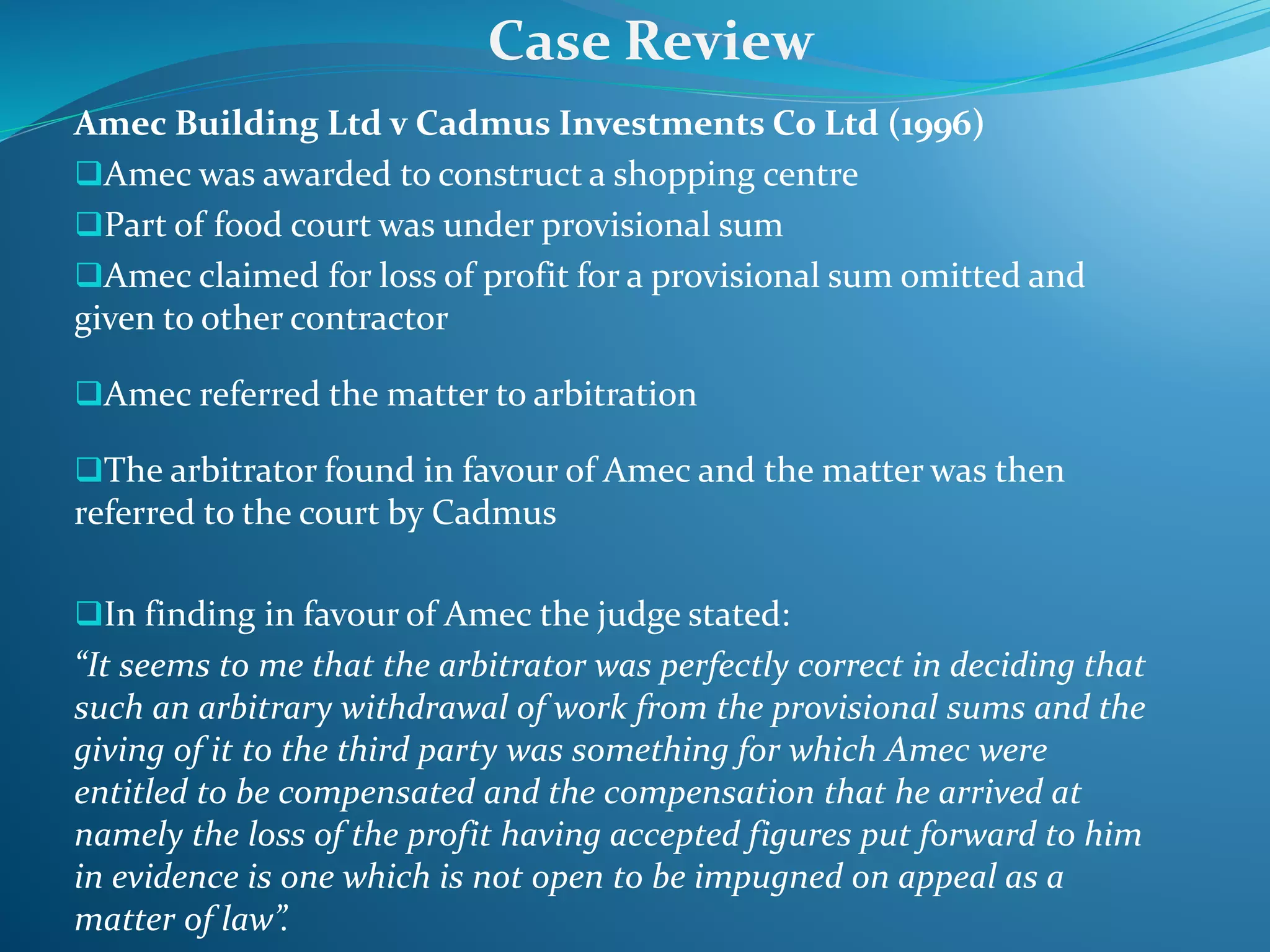 Amec Building Ltd v Cadmus Investments Co Ltd (1996)
Amec was awarded to construct a shopping centre
Part of food court was under provisional sum
Amec claimed for loss of profit for a provisional sum omitted and
given to other contractor
Amec referred the matter to arbitration
The arbitrator found in favour of Amec and the matter was then
referred to the court by Cadmus
In finding in favour of Amec the judge stated:
“It seems to me that the arbitrator was perfectly correct in deciding that
such an arbitrary withdrawal of work from the provisional sums and the
giving of it to the third party was something for which Amec were
entitled to be compensated and the compensation that he arrived at
namely the loss of the profit having accepted figures put forward to him
in evidence is one which is not open to be impugned on appeal as a
matter of law”.
Case Review
 