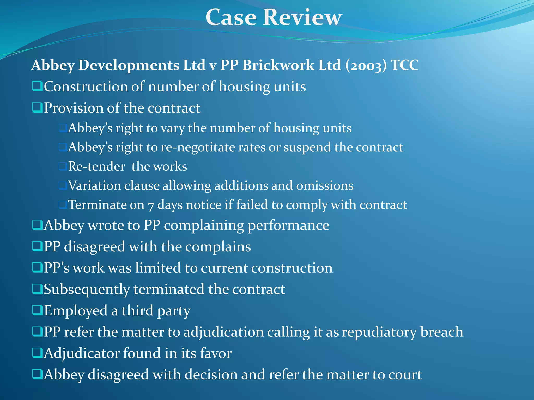 Abbey Developments Ltd v PP Brickwork Ltd (2003) TCC
Construction of number of housing units
Provision of the contract
Abbey’s right to vary the number of housing units
Abbey’s right to re-negotitate rates or suspend the contract
Re-tender the works
Variation clause allowing additions and omissions
Terminate on 7 days notice if failed to comply with contract
Abbey wrote to PP complaining performance
PP disagreed with the complains
PP’s work was limited to current construction
Subsequently terminated the contract
Employed a third party
PP refer the matter to adjudication calling it as repudiatory breach
Adjudicator found in its favor
Abbey disagreed with decision and refer the matter to court
Case Review
 