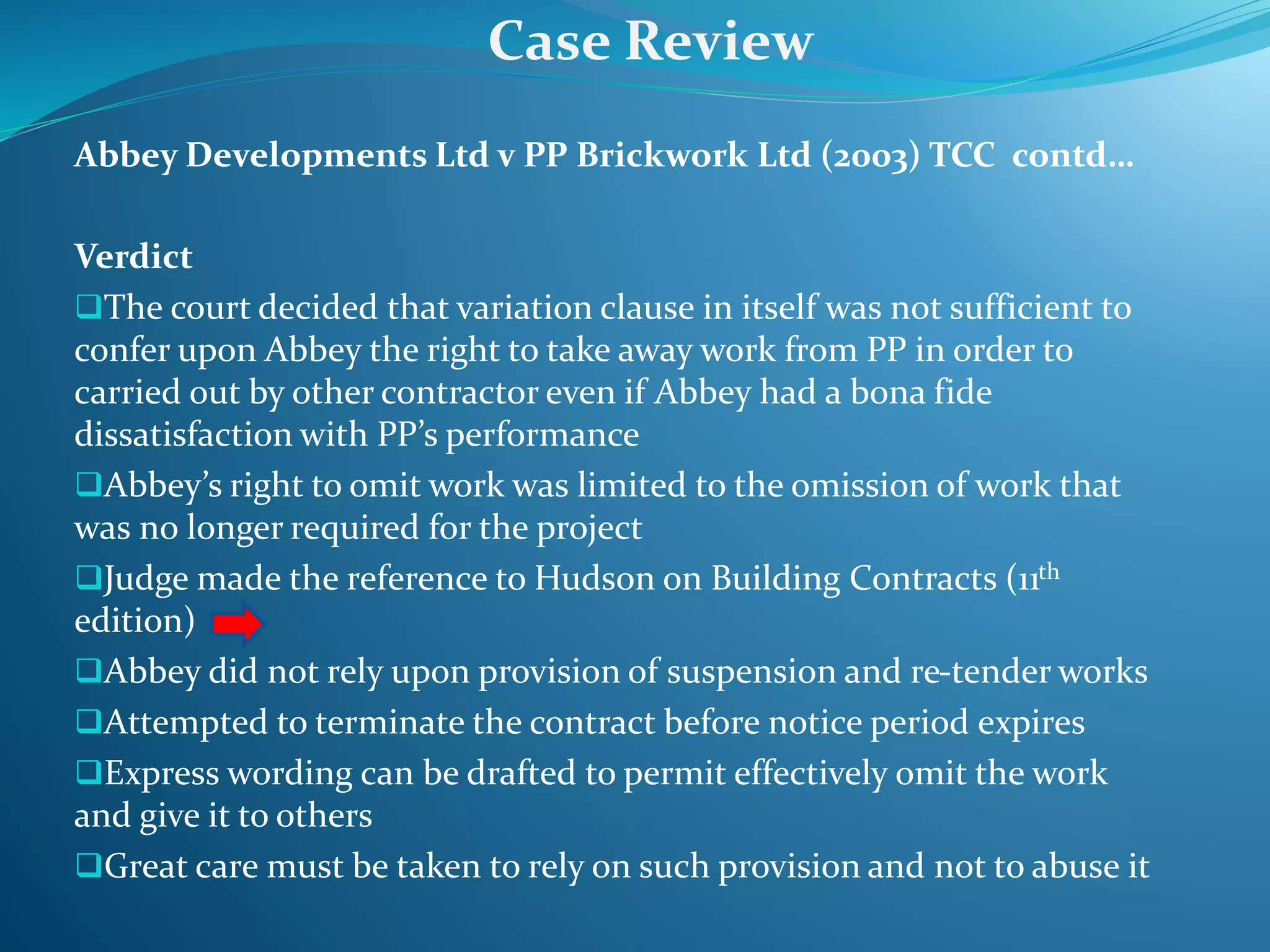 Abbey Developments Ltd v PP Brickwork Ltd (2003) TCC contd…
Verdict
The court decided that variation clause in itself was not sufficient to
confer upon Abbey the right to take away work from PP in order to
carried out by other contractor even if Abbey had a bona fide
dissatisfaction with PP’s performance
Abbey’s right to omit work was limited to the omission of work that
was no longer required for the project
Judge made the reference to Hudson on Building Contracts (11th
edition)
Abbey did not rely upon provision of suspension and re-tender works
Attempted to terminate the contract before notice period expires
Express wording can be drafted to permit effectively omit the work
and give it to others
Great care must be taken to rely on such provision and not to abuse it
Case Review
 