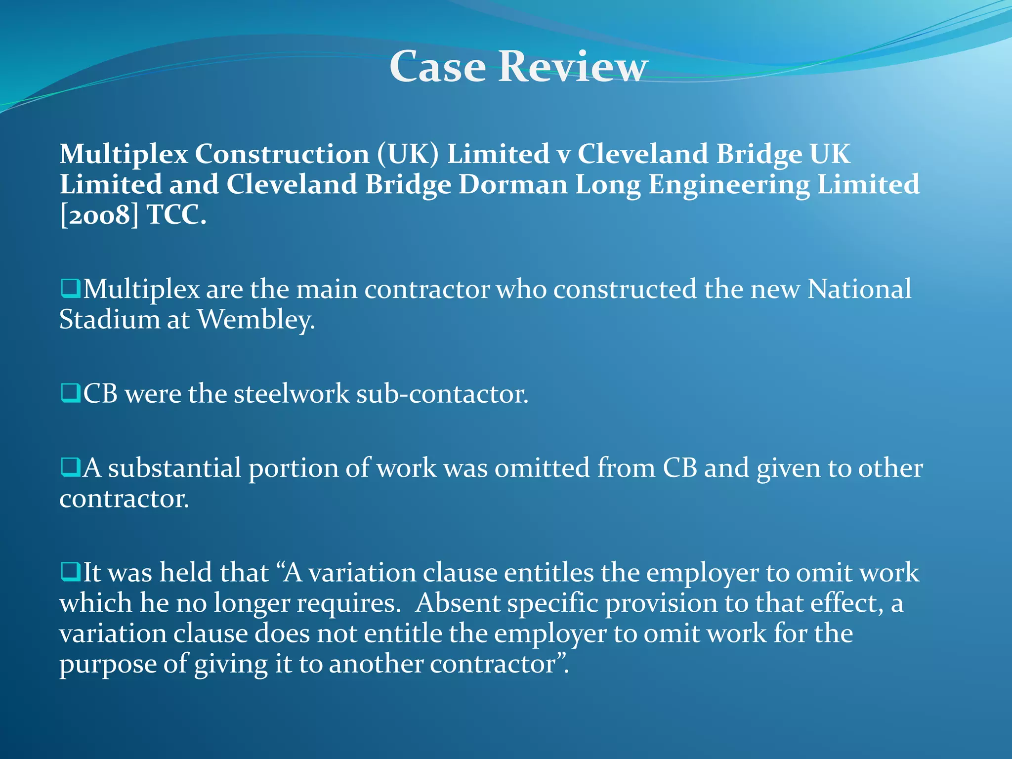 Multiplex Construction (UK) Limited v Cleveland Bridge UK
Limited and Cleveland Bridge Dorman Long Engineering Limited
[2008] TCC.
Multiplex are the main contractor who constructed the new National
Stadium at Wembley.
CB were the steelwork sub-contactor.
A substantial portion of work was omitted from CB and given to other
contractor.
It was held that “A variation clause entitles the employer to omit work
which he no longer requires. Absent specific provision to that effect, a
variation clause does not entitle the employer to omit work for the
purpose of giving it to another contractor”.
Case Review
 