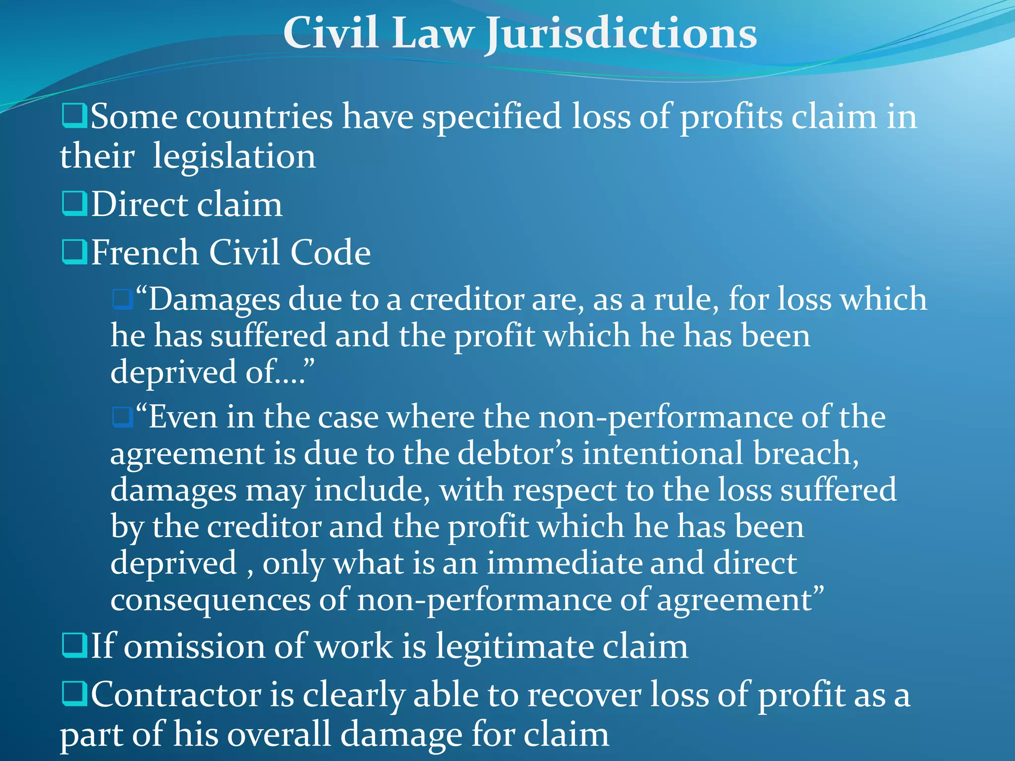 Some countries have specified loss of profits claim in
their legislation
Direct claim
French Civil Code
“Damages due to a creditor are, as a rule, for loss which
he has suffered and the profit which he has been
deprived of….”
“Even in the case where the non-performance of the
agreement is due to the debtor’s intentional breach,
damages may include, with respect to the loss suffered
by the creditor and the profit which he has been
deprived , only what is an immediate and direct
consequences of non-performance of agreement”
If omission of work is legitimate claim
Contractor is clearly able to recover loss of profit as a
part of his overall damage for claim
Civil Law Jurisdictions
 