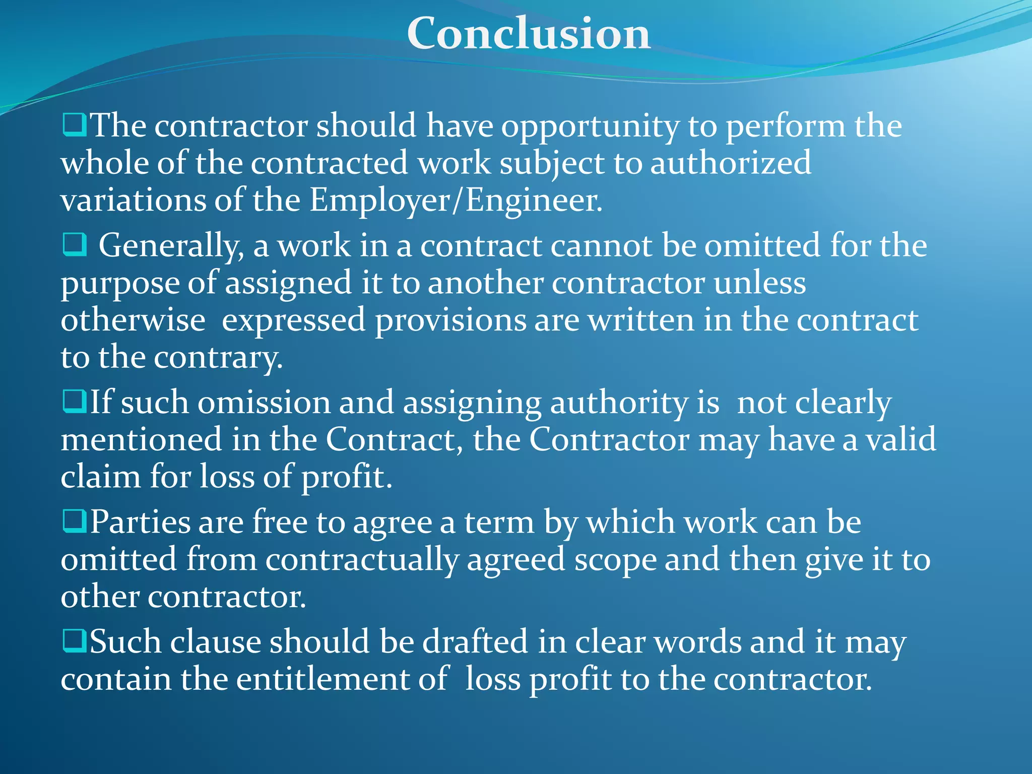 The contractor should have opportunity to perform the
whole of the contracted work subject to authorized
variations of the Employer/Engineer.
 Generally, a work in a contract cannot be omitted for the
purpose of assigned it to another contractor unless
otherwise expressed provisions are written in the contract
to the contrary.
If such omission and assigning authority is not clearly
mentioned in the Contract, the Contractor may have a valid
claim for loss of profit.
Parties are free to agree a term by which work can be
omitted from contractually agreed scope and then give it to
other contractor.
Such clause should be drafted in clear words and it may
contain the entitlement of loss profit to the contractor.
Conclusion
 