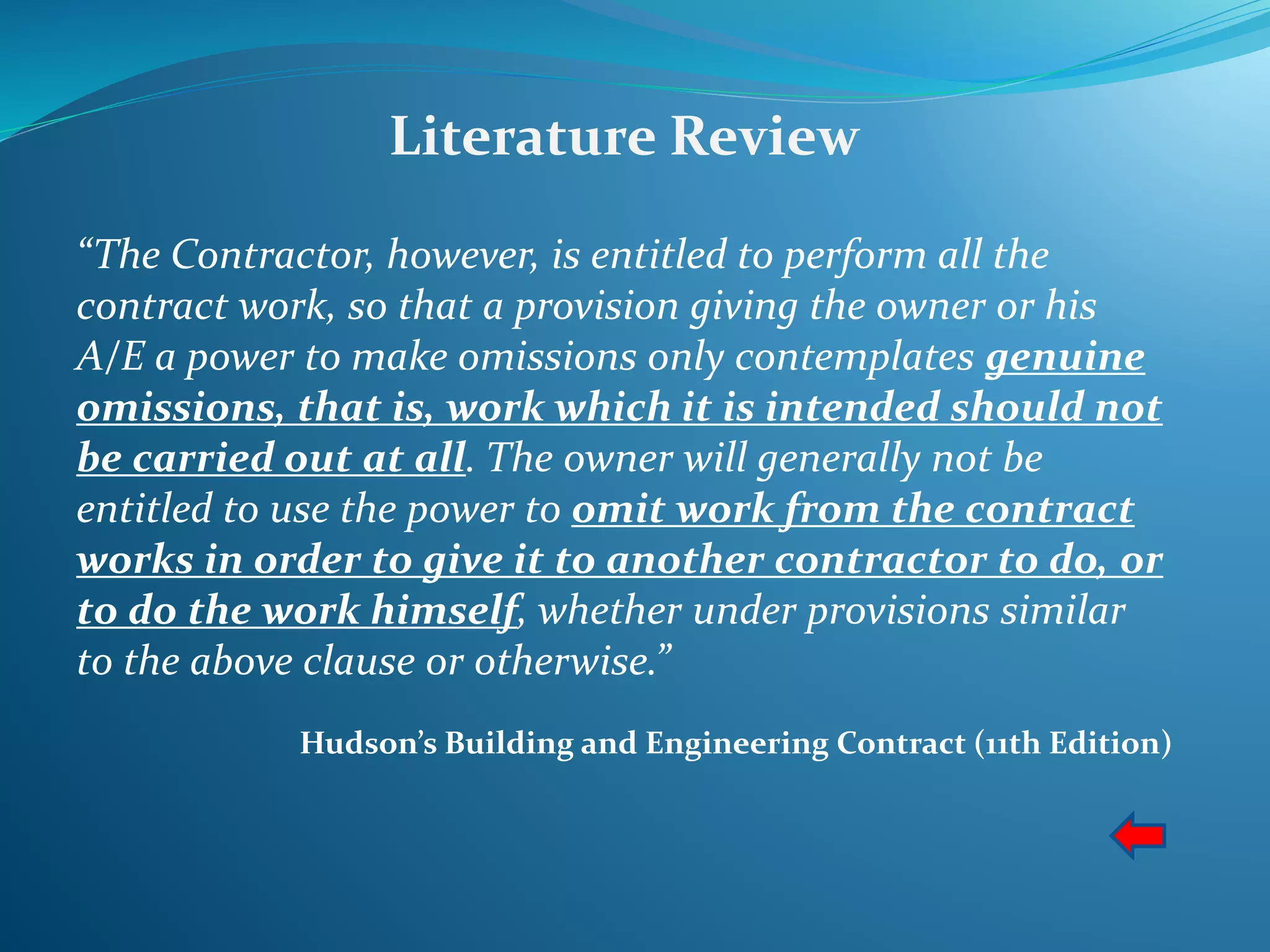 Literature Review
“The Contractor, however, is entitled to perform all the
contract work, so that a provision giving the owner or his
A/E a power to make omissions only contemplates genuine
omissions, that is, work which it is intended should not
be carried out at all. The owner will generally not be
entitled to use the power to omit work from the contract
works in order to give it to another contractor to do, or
to do the work himself, whether under provisions similar
to the above clause or otherwise.”
Hudson’s Building and Engineering Contract (11th Edition)
 