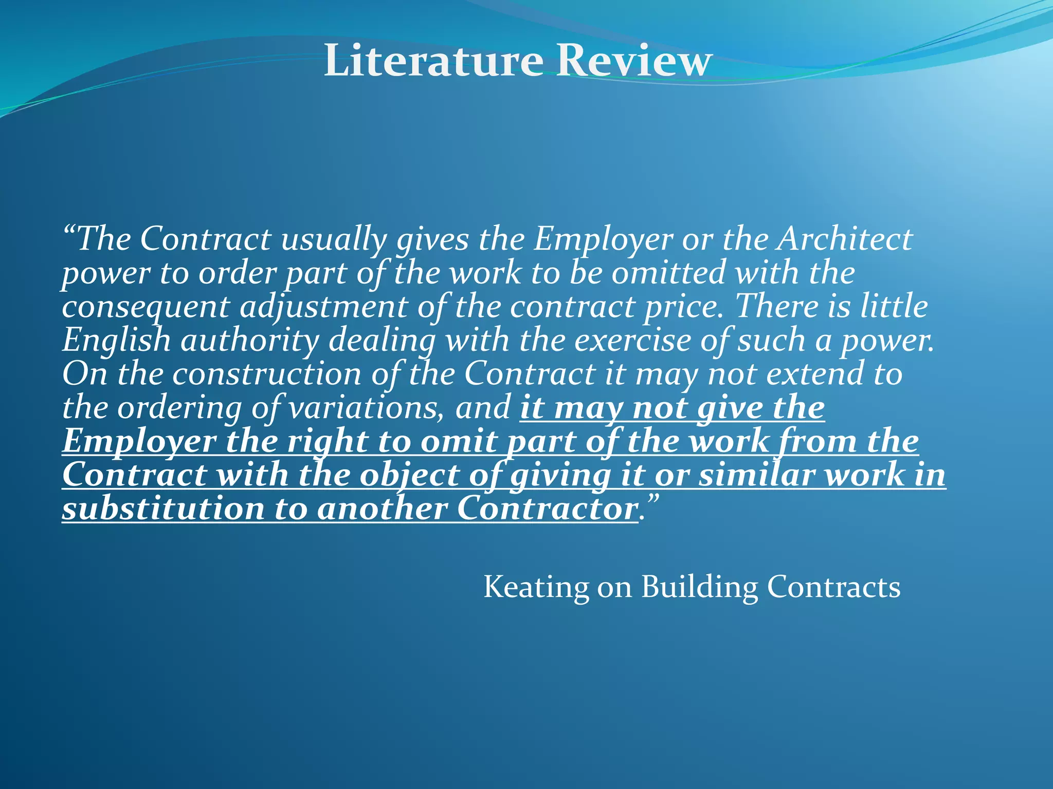 “The Contract usually gives the Employer or the Architect
power to order part of the work to be omitted with the
consequent adjustment of the contract price. There is little
English authority dealing with the exercise of such a power.
On the construction of the Contract it may not extend to
the ordering of variations, and it may not give the
Employer the right to omit part of the work from the
Contract with the object of giving it or similar work in
substitution to another Contractor.”
Keating on Building Contracts
Literature Review
 