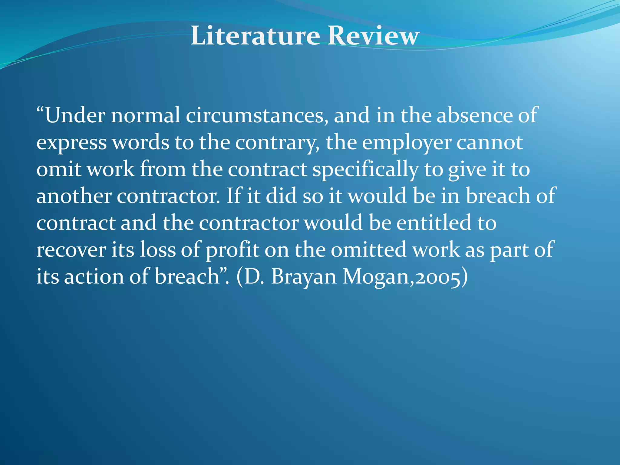 “Under normal circumstances, and in the absence of
express words to the contrary, the employer cannot
omit work from the contract specifically to give it to
another contractor. If it did so it would be in breach of
contract and the contractor would be entitled to
recover its loss of profit on the omitted work as part of
its action of breach”. (D. Brayan Mogan,2005)
Literature Review
 