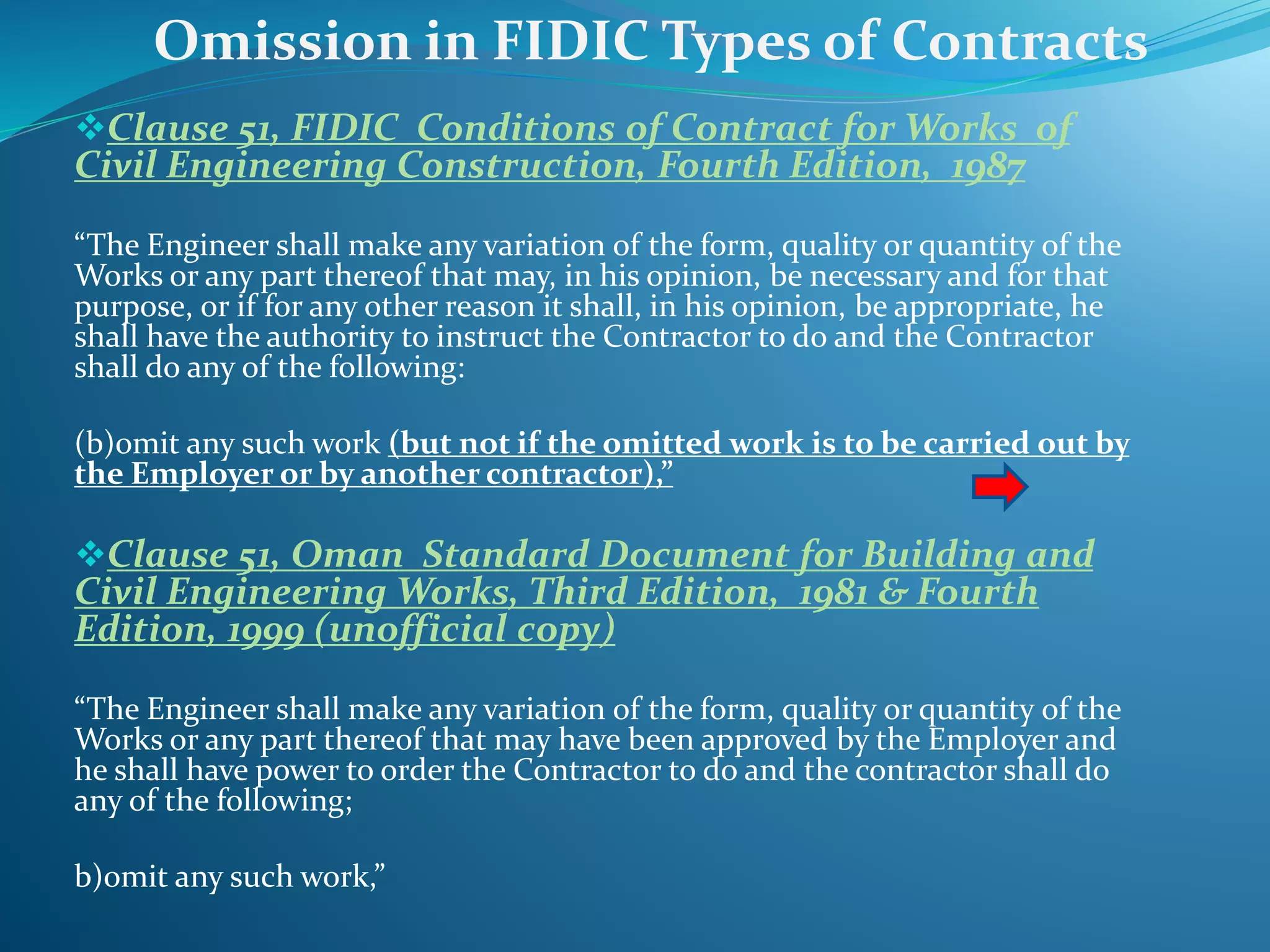 Clause 51, FIDIC Conditions of Contract for Works of
Civil Engineering Construction, Fourth Edition, 1987
“The Engineer shall make any variation of the form, quality or quantity of the
Works or any part thereof that may, in his opinion, be necessary and for that
purpose, or if for any other reason it shall, in his opinion, be appropriate, he
shall have the authority to instruct the Contractor to do and the Contractor
shall do any of the following:
(b)omit any such work (but not if the omitted work is to be carried out by
the Employer or by another contractor),”
Clause 51, Oman Standard Document for Building and
Civil Engineering Works, Third Edition, 1981 & Fourth
Edition, 1999 (unofficial copy)
“The Engineer shall make any variation of the form, quality or quantity of the
Works or any part thereof that may have been approved by the Employer and
he shall have power to order the Contractor to do and the contractor shall do
any of the following;
b)omit any such work,”
Omission in FIDIC Types of Contracts
 