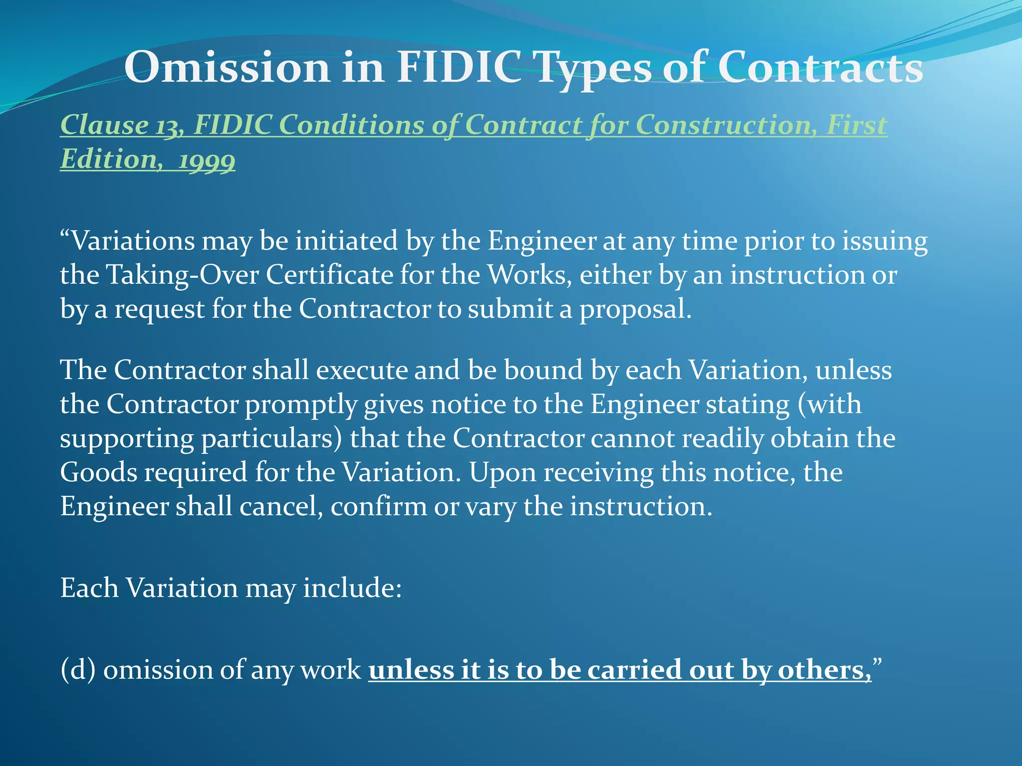 Clause 13, FIDIC Conditions of Contract for Construction, First
Edition, 1999
“Variations may be initiated by the Engineer at any time prior to issuing
the Taking-Over Certificate for the Works, either by an instruction or
by a request for the Contractor to submit a proposal.
The Contractor shall execute and be bound by each Variation, unless
the Contractor promptly gives notice to the Engineer stating (with
supporting particulars) that the Contractor cannot readily obtain the
Goods required for the Variation. Upon receiving this notice, the
Engineer shall cancel, confirm or vary the instruction.
Each Variation may include:
(d) omission of any work unless it is to be carried out by others,”
Omission in FIDIC Types of Contracts
 
