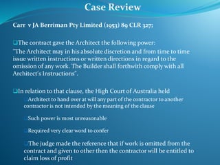Carr v JA Berriman Pty Limited (1953) 89 CLR 327;
The contract gave the Architect the following power:
"The Architect may in his absolute discretion and from time to time
issue written instructions or written directions in regard to the
omission of any work. The Builder shall forthwith comply with all
Architect's Instructions".
In relation to that clause, the High Court of Australia held
Architect to hand over at will any part of the contractor to another
contractor is not intended by the meaning of the clause
Such power is most unreasonable
Required very clear word to confer
The judge made the reference that if work is omitted from the
contract and given to other then the contractor will be entitled to
claim loss of profit
Case Review
 