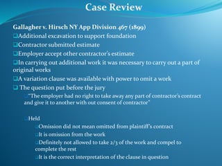 Gallagher v. Hirsch NY App Division 467 (1899)
Additional excavation to support foundation
Contractor submitted estimate
Employer accept other contractor’s estimate
In carrying out additional work it was necessary to carry out a part of
original works
A variation clause was available with power to omit a work
 The question put before the jury
“The employer had no right to take away any part of contractor’s contract
and give it to another with out consent of contractor”
Held
Omission did not mean omitted from plaintiff’s contract
It is omission from the work
Definitely not allowed to take 2/3 of the work and compel to
complete the rest
It is the correct interpretation of the clause in question
Case Review
 