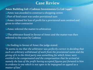 Amec Building Ltd v Cadmus Investments Co Ltd (1996)
Amec was awarded to construct a shopping centre
Part of food court was under provisional sum
Amec claimed for loss of profit for a provisional sum omitted and
given to other contractor
Amec referred the matter to arbitration
The arbitrator found in favour of Amec and the matter was then
referred to the court by Cadmus
In finding in favour of Amec the judge stated:
“It seems to me that the arbitrator was perfectly correct in deciding that
such an arbitrary withdrawal of work from the provisional sums and the
giving of it to the third party was something for which Amec were
entitled to be compensated and the compensation that he arrived at
namely the loss of the profit having accepted figures put forward to him
in evidence is one which is not open to be impugned on appeal as a
matter of law”.
Case Review
 
