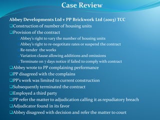 Abbey Developments Ltd v PP Brickwork Ltd (2003) TCC
Construction of number of housing units
Provision of the contract
Abbey’s right to vary the number of housing units
Abbey’s right to re-negotitate rates or suspend the contract
Re-tender the works
Variation clause allowing additions and omissions
Terminate on 7 days notice if failed to comply with contract
Abbey wrote to PP complaining performance
PP disagreed with the complains
PP’s work was limited to current construction
Subsequently terminated the contract
Employed a third party
PP refer the matter to adjudication calling it as repudiatory breach
Adjudicator found in its favor
Abbey disagreed with decision and refer the matter to court
Case Review
 