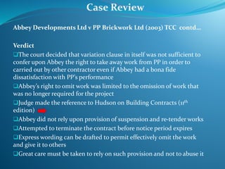 Abbey Developments Ltd v PP Brickwork Ltd (2003) TCC contd…
Verdict
The court decided that variation clause in itself was not sufficient to
confer upon Abbey the right to take away work from PP in order to
carried out by other contractor even if Abbey had a bona fide
dissatisfaction with PP’s performance
Abbey’s right to omit work was limited to the omission of work that
was no longer required for the project
Judge made the reference to Hudson on Building Contracts (11th
edition)
Abbey did not rely upon provision of suspension and re-tender works
Attempted to terminate the contract before notice period expires
Express wording can be drafted to permit effectively omit the work
and give it to others
Great care must be taken to rely on such provision and not to abuse it
Case Review
 