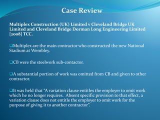 Multiplex Construction (UK) Limited v Cleveland Bridge UK
Limited and Cleveland Bridge Dorman Long Engineering Limited
[2008] TCC.
Multiplex are the main contractor who constructed the new National
Stadium at Wembley.
CB were the steelwork sub-contactor.
A substantial portion of work was omitted from CB and given to other
contractor.
It was held that “A variation clause entitles the employer to omit work
which he no longer requires. Absent specific provision to that effect, a
variation clause does not entitle the employer to omit work for the
purpose of giving it to another contractor”.
Case Review
 