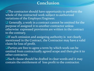 The contractor should have opportunity to perform the
whole of the contracted work subject to authorized
variations of the Employer/Engineer.
 Generally, a work in a contract cannot be omitted for the
purpose of assigned it to another contractor unless
otherwise expressed provisions are written in the contract
to the contrary.
If such omission and assigning authority is not clearly
mentioned in the Contract, the Contractor may have a valid
claim for loss of profit.
Parties are free to agree a term by which work can be
omitted from contractually agreed scope and then give it to
other contractor.
Such clause should be drafted in clear words and it may
contain the entitlement of loss profit to the contractor.
Conclusion
 