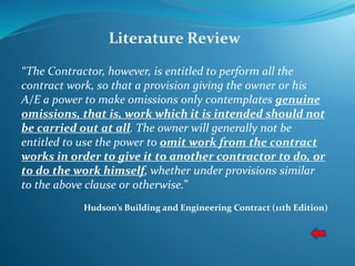Literature Review
“The Contractor, however, is entitled to perform all the
contract work, so that a provision giving the owner or his
A/E a power to make omissions only contemplates genuine
omissions, that is, work which it is intended should not
be carried out at all. The owner will generally not be
entitled to use the power to omit work from the contract
works in order to give it to another contractor to do, or
to do the work himself, whether under provisions similar
to the above clause or otherwise.”
Hudson’s Building and Engineering Contract (11th Edition)
 