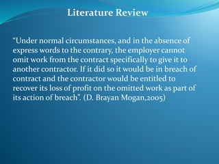 “Under normal circumstances, and in the absence of
express words to the contrary, the employer cannot
omit work from the contract specifically to give it to
another contractor. If it did so it would be in breach of
contract and the contractor would be entitled to
recover its loss of profit on the omitted work as part of
its action of breach”. (D. Brayan Mogan,2005)
Literature Review
 