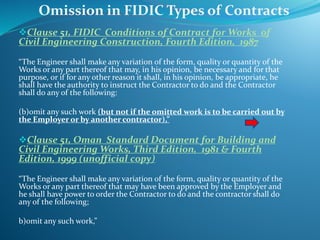 Clause 51, FIDIC Conditions of Contract for Works of
Civil Engineering Construction, Fourth Edition, 1987
“The Engineer shall make any variation of the form, quality or quantity of the
Works or any part thereof that may, in his opinion, be necessary and for that
purpose, or if for any other reason it shall, in his opinion, be appropriate, he
shall have the authority to instruct the Contractor to do and the Contractor
shall do any of the following:
(b)omit any such work (but not if the omitted work is to be carried out by
the Employer or by another contractor),”
Clause 51, Oman Standard Document for Building and
Civil Engineering Works, Third Edition, 1981 & Fourth
Edition, 1999 (unofficial copy)
“The Engineer shall make any variation of the form, quality or quantity of the
Works or any part thereof that may have been approved by the Employer and
he shall have power to order the Contractor to do and the contractor shall do
any of the following;
b)omit any such work,”
Omission in FIDIC Types of Contracts
 