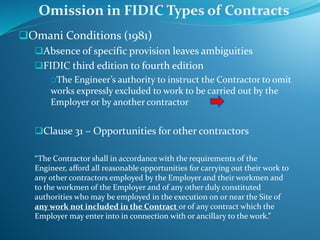 Omani Conditions (1981)
Absence of specific provision leaves ambiguities
FIDIC third edition to fourth edition
The Engineer’s authority to instruct the Contractor to omit
works expressly excluded to work to be carried out by the
Employer or by another contractor
Clause 31 – Opportunities for other contractors
“The Contractor shall in accordance with the requirements of the
Engineer, afford all reasonable opportunities for carrying out their work to
any other contractors employed by the Employer and their workmen and
to the workmen of the Employer and of any other duly constituted
authorities who may be employed in the execution on or near the Site of
any work not included in the Contract or of any contract which the
Employer may enter into in connection with or ancillary to the work.”
Omission in FIDIC Types of Contracts
 