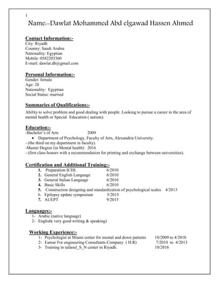 1
Name:-Dawlat Mohammed Abd elgawad Hassen Ahmed
Contact Information:-
City: Riyadh
Country: Saudi Arabia
Nationality: Egyptian
Mobile: 0582203360
E-mail: dawlat.dh@gmail.com
Personal Information:-
Gender: female
Age: 28
Nationality: Egyptian
Social Status: married
Summaries of Qualifications:-
Ability to solve problem and good dealing with people. Looking to pursue a career in the area of
mental health or Special Education ( autism).
Education:-
-Bachelor’s of Arts 2009
 Department of Psychology, Faculty of Arts, Alexandria University.
- (the third on my department in faculty).
-Master Degree (in Mental health) 2016
- (first class honors with a recommendation for printing and exchange between universities).
Certification and Additional Training:-
1. Preparation ICDL 6/2010
2. General English Language 6/2010
3. General Italian Language 6/2010
4. Basic Skills 6/2010
5. Construction designing and standardization of psychological scales 4/2013
6. Epilepsy update symposium 5/2015
7. AUEPT 9/2015
Languages:-
1- Arabic (native language)
2- English( very good writing & speaking)
Working Experience:-
1- Psychologist at Miami center for mental and down patients 10/2009 to 4/2010
2- Eamar For engineering Consultants Company ( H.R) 7/2010 to 4/2013
3- Training in tafaoul_S_N center in Riyadh. 10/2016
 