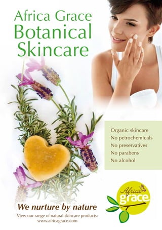 Africa Grace
Botanical
Skincare
We nurture by natureWe nurture by nature
Organic skincare
No petrochemicals
No preservatives
No parabens
No alcohol
View our range of natural skincare products:
www.africagrace.com
 