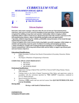 CURRICULUM VITAE
MUHAMMED SOHAIL IQBAL
Born : December 12, 1971
Status : Married
Email :
sohail699@hotmail.com
sohail699@yahoo.com
 : +966-50-328-6000

Position: Telecom Engineer
Innovative and creative manager with more than 20 years of relevant Telecommunications
experience, and a proven track record in managing account operations. Experienced specialist
recognized for building strong client and customer relationships while leveraging excellent
negotiating skills to achieve brand success. Respected project lead with extensive experience in the
telecommunications industry adept at identifying emerging trends and opportunities.
• Specialist, skilled in impacting the visibility, profitability and performance of the brand through
orchestration of resources and staff.
• Fluent in English with a track record of delivering highly successful campaigns within budget, on
schedule and surpassing corporate goals. Excellence in creating and managing operations.
• Adept at leading by example and creating professional atmosphere to accomplish objectives.
Natural communicator with strong motivational skills and the ability to support operational goals
and meet business objectives
Educational Qualifications:
 Higher Secondary Certificate from Board of Intermediate & Secondary Education, Multan
Pakistan.
 The Degree of Bachelor of Engineering in Electronic
COMPUTER APPLICATION PROFICIENCY
 MS EXCEL
 MS WORD
 MS POWER PONIT
Professional Qualifications:
 Supervisory training in Optical Fiber and PCM at Telecom Staff College Haripur, Hazara.
(TSC) Pakistan.
 Training course in the field of Digital Transmission Fiber Optics and supervisory system in
accordance with the curriculum specified by “NEC JAPAN” Corporation, conducted at
R.T.T.S. Multan Pakistan.
 Special training from Raychem
 Training of H2S course and sea survival course from QATAR PETROLUEM, RAS
GAS & MAERSK.
Driving Skills
Having a valid Saudi & Pakistani license
EXPERIENCES:
In Kingdom Of Saudi Arabia
 