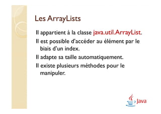 Les ArrayLists
Il appartient à la classe java.util.ArrayList.
Il est possible d’accéder au élément par le
   biais d’un index.
Il adapte sa taille automatiquement.
Il existe plusieurs méthodes pour le
   manipuler.
 